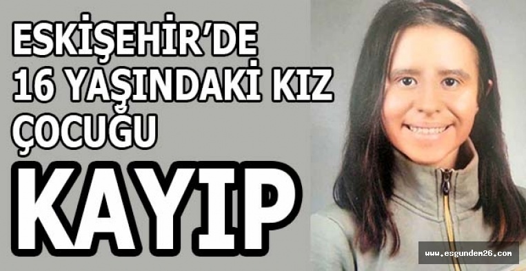 ESKİŞEHİR’DE 16 YAŞINDAKİ KIZ ÇOCUĞU KAYIP