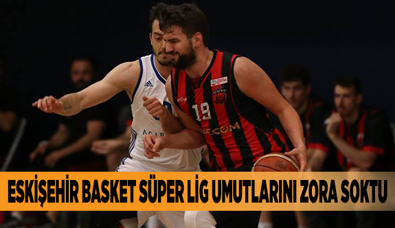 ESKİŞEHİR BASKET SÜPER LİG UMUTLARINI ZORA SOKTU