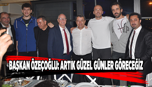 BAŞKAN ÖZEÇOĞLU: ARTIK GÜZEL GÜNLER GÖRECEĞİZ