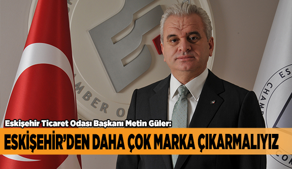 GÜLER: ESKİŞEHİR’DEN DAHA ÇOK MARKA ÇIKARMALIYIZ