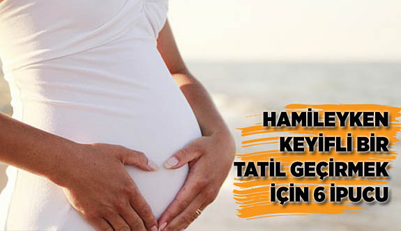 HAMİLEYKEN KEYİFLİ BİR TATİL GEÇİRMEK İÇİN 6 İPUCU