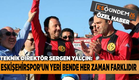 SERGEN YALÇIN: ESKİŞEHİRSPOR’UN YERİ HER ZAMAN FARKLIDIR