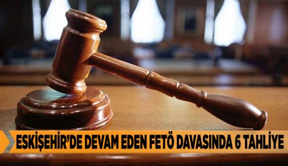 ESKİŞEHİR’DE DEVAM EDEN FETÖ DAVASINDA 6 TAHLİYE