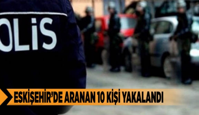 ESKİŞEHİR’DE ARANAN 10 KİŞİ YAKALANDI