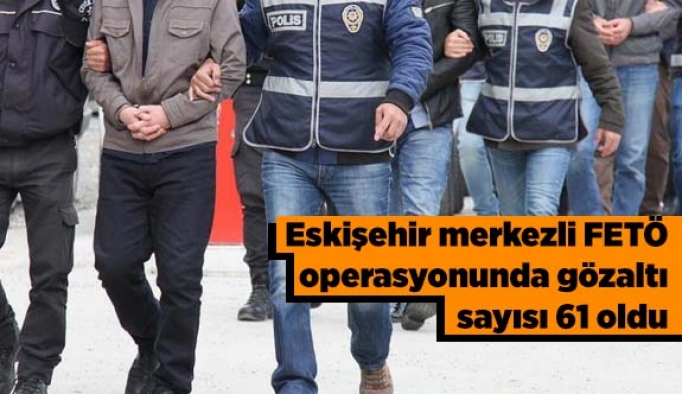 Eskişehir merkezli FETÖ operasyonunda gözaltı sayısı 61 oldu