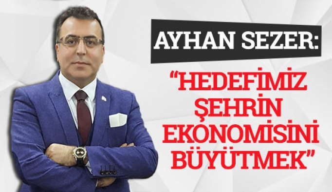 AYHAN SEZER: HEDEFİMİZ ŞEHRİN EKONOMİSİNİ BÜYÜTMEK