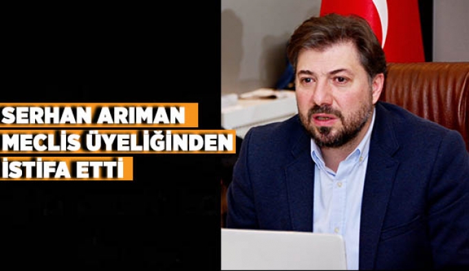 SERHAN ARIMAN  MECLİS ÜYELİĞİNDEN  İSTİFA ETTİ