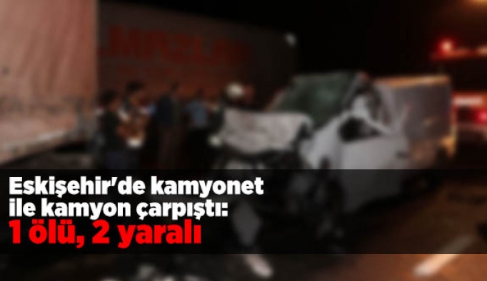 Eskişehir'de kamyonet ile kamyon çarpıştı: 1 ölü, 2 yaralı