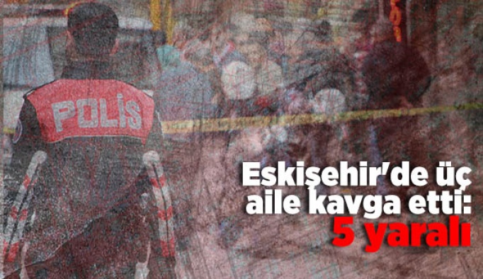 Eskişehir'de üç aile kavga etti: 5 yaralı