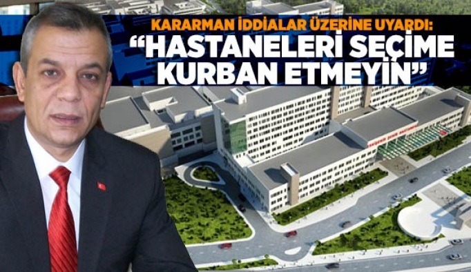 KARARMAN İDDİALAR ÜZERİNE UYARDI: “HASTANELERİ SEÇİME KURBAN ETMEYİN”