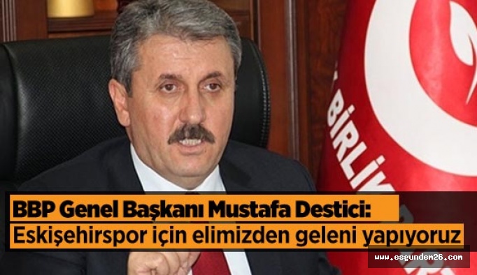 BBP Genel Başkanı Mustafa Destici:  “Eskişehirsporumuz için elimizden geleni yapıyoruz”