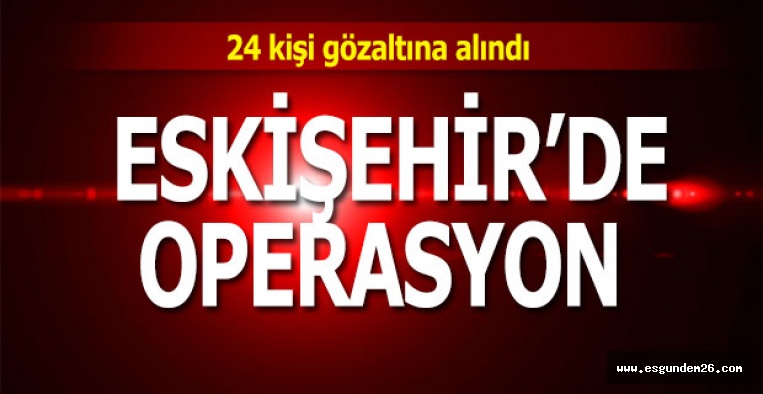 ESKİŞEHİR'DE OPERASYON: 24 GÖZALTI