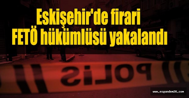 Eskişehir'de firari FETÖ hükümlüsü yakalandı