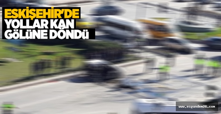 ESKİŞEHİR'DE YOLLAR KAN GÖLÜNE DÖNDÜ