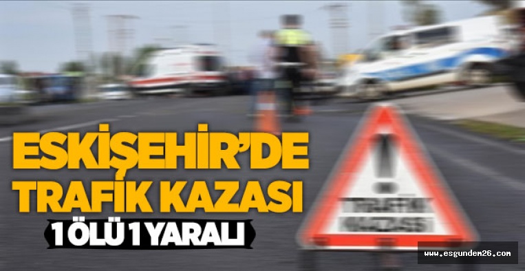 ESKİŞEHİR'DE TRAFİK KAZASI: 1ÖLÜ 1 YARALI