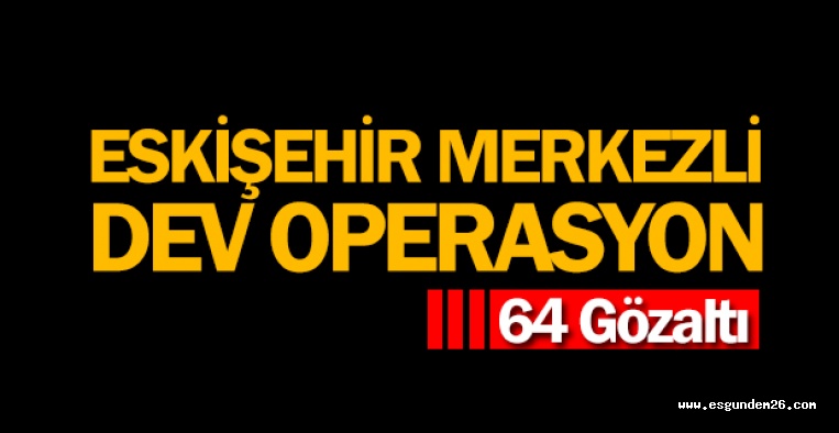 ESKİŞEHİR MERKEZLİ OPERASYON: 64 GÖZALTI