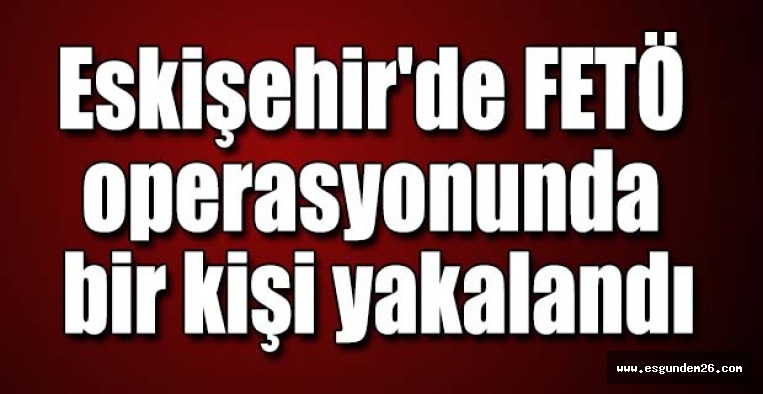 Eskişehir'de FETÖ operasyonunda bir kişi yakalandı