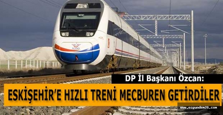 HÜSEYİN ÖZCAN: ESKİŞEHİR’E HIZLI TRENİ MECBUREN GETİRDİLER