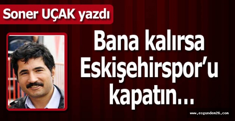 Bana kalırsa Eskişehirspor’u kapatın…