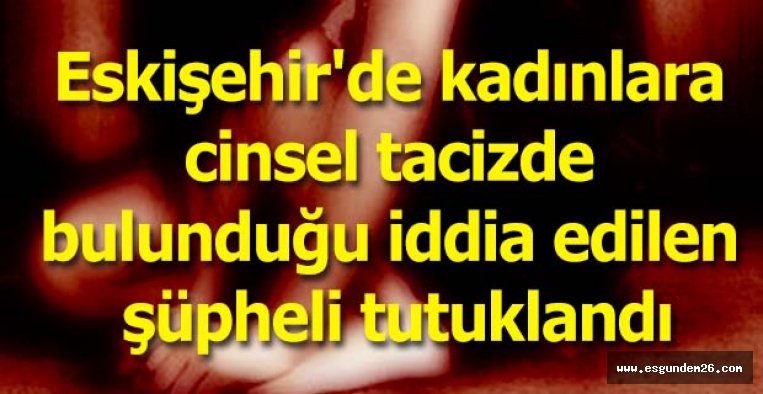 Eskişehir'de kadınlara cinsel tacizde bulunduğu iddia edilen şüpheli tutuklandı