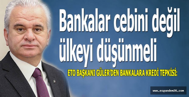 ETO BAŞKANI GÜLER’DEN BANKALARA KREDİ TEPKİSİ: