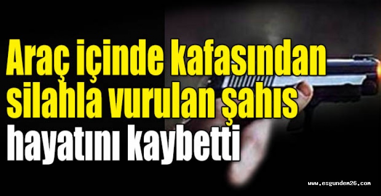 Araç içinde kafasından silahla vurulan şahıs hayatını kaybetti