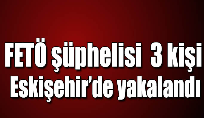 FETÖ şüphelisi olarak aranan 3 kişi Eskişehir’de yakalandı