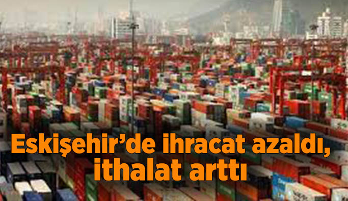 TÜİK verilerine göre Eskişehir’de ihracat azaldı, ithalat arttı