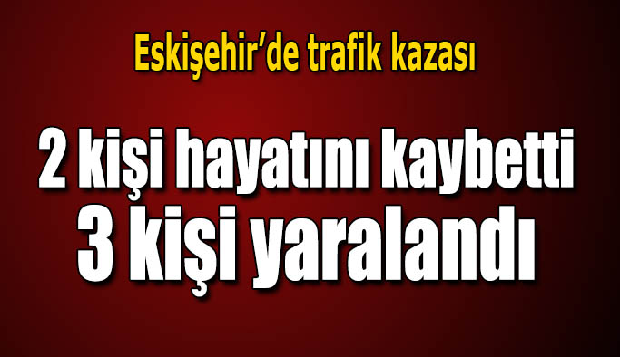 Eskişehir’de trafik kazası: Aynı aileden 2 kişi hayatını kaybetti