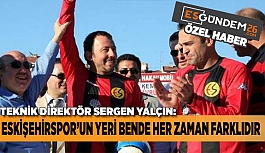 SERGEN YALÇIN: ESKİŞEHİRSPOR’UN YERİ HER ZAMAN FARKLIDIR