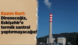 Kazım Kurt: “Direneceğiz, Eskişehir’e termik santral yaptırmayacağız!”