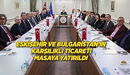 ESKİŞEHİR VE BULGARİSTAN’IN KARŞILIKLI TİCARETİ MASAYA YATIRILDI